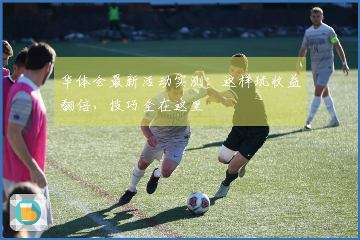 华体会最新活动实测：这样玩收益翻倍，技巧全在这里